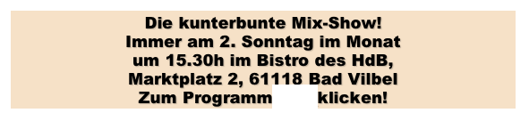 Die kunterbunte Mix-Show!
Immer am 2. Sonntag im Monat 
um 15.30h im Bistro des HdB, 
Marktplatz 2, 61118 Bad Vilbel
Zum Programm hier klicken!